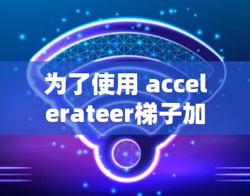为了使用 accelerateer梯子加速你的网页，您可以按照以下步骤操作