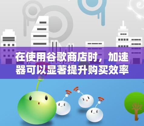 在使用谷歌商店时，加速器可以显著提升购买效率和节省开支。以下是一个系统化的指南，帮助您了解并使用谷歌商店加速器