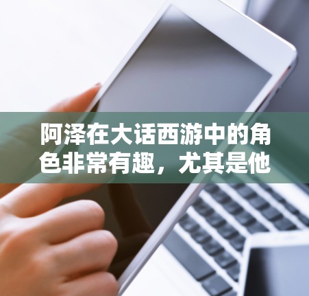 阿泽在大话西游中的角色非常有趣，尤其是他在大话西游之塔海7中作为阿泽的加速器角色。阿泽通过加速器在塔海7中获得了巨大的成就，包括成为塔海7中的塔海龙，并获得了金 coin（金条）这在游戏中非常珍贵