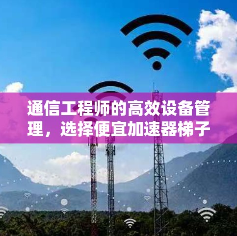 通信工程师的高效设备管理,选择便宜加速器梯子 通信工程师的高效设备管理,选择便宜加速器梯子
