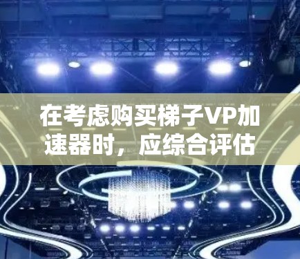 在考虑购买梯子VP加速器时，应综合评估以下几个关键因素