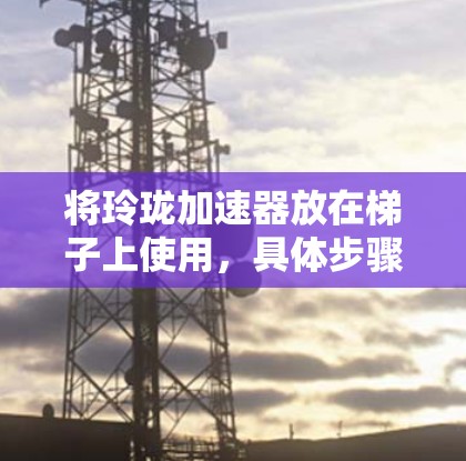 将玲珑加速器放在梯子上使用,具体步骤取决于加速器的类型和用途。以下是一般性的方法,假设玲珑加速器是自行车的加速器 将玲珑加速器放在梯子上使用,具体步骤取决于加速器的类型和用途。以下是一般性的方法,假设玲珑加速器是自行车的加速器