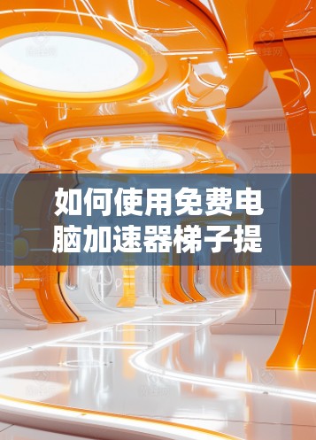 如何使用免费电脑加速器梯子提升性能 如何使用免费电脑加速器梯子提升性能