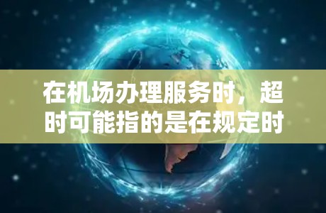 在机场办理服务时，超时可能指的是在规定时间内或人数内未完成操作。以下是一些常见的情况和处理建议