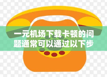 一元机场下载卡顿的问题通常可以通过以下步骤排查和解决
