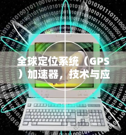 全球定位系统(GPS)加速器,技术与应用的突破 全球定位系统(GPS)加速器,技术与应用的突破