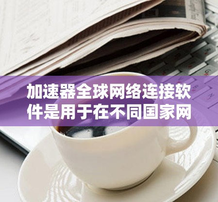 加速器全球网络连接软件是用于在不同国家网络上连接和使用软件的工具。它们结合了加速功能和跨国家网络连接，满足用户在不同国家使用软件的需求。以下是对这些软件的详细介绍