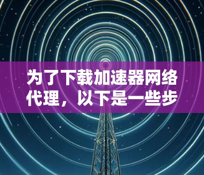 为了下载加速器网络代理,以下是一些步骤和建议 为了下载加速器网络代理,以下是一些步骤和建议