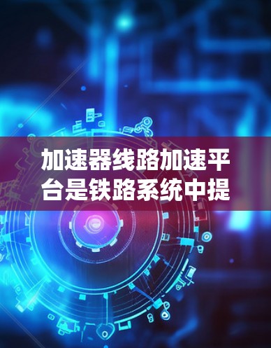 加速器线路加速平台是铁路系统中提高列车运行速度的重要技术手段，涉及多个领域的技术整合和优化。以下是对该主题的系统性总结