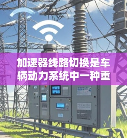 加速器线路切换是车辆动力系统中一种重要的功能,用于在不同行驶条件下实现高效加速。以下是对该主题的详细总结 加速器线路切换是车辆动力系统中一种重要的功能,用于在不同行驶条件下实现高效加速。以下是对该主题的详细总结
