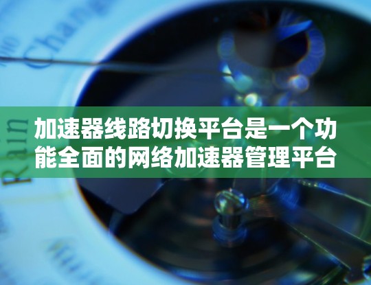加速器线路切换平台是一个功能全面的网络加速器管理平台，旨在帮助用户管理多种加速器，提升网络性能。以下是平台的主要功能和特点