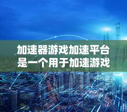 加速器游戏加速平台是一个用于加速游戏运行的工具，帮助用户更快地体验游戏。以下是关于加速器游戏加速平台的详细说明