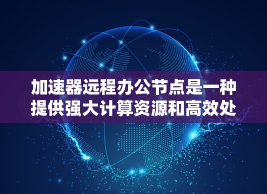加速器远程办公节点是一种提供强大计算资源和高效处理能力的远程办公工具，通过加速器在远程环境中支持用户进行复杂的任务和数据处理。以下是对该主题的详细总结