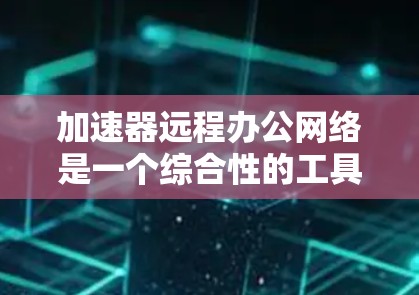 加速器远程办公网络是一个综合性的工具，旨在提升工作效率，尤其适用于需要定期发送邮件、参加远程会议、优化文本和同步文件的用户。以下是对该网络的详细总结