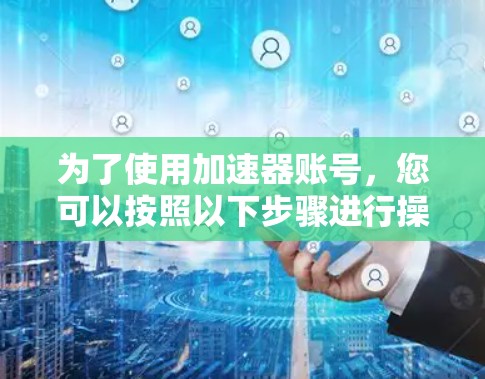 为了使用加速器账号,您可以按照以下步骤进行操作 为了使用加速器账号,您可以按照以下步骤进行操作