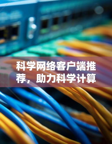 科学网络客户端推荐,助力科学计算与数据处理的高效提升 科学网络客户端推荐,助力科学计算与数据处理的高效提升