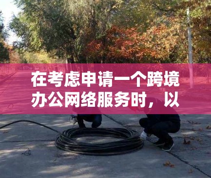 在考虑申请一个跨境办公网络服务时，以下是一些关键点和建议