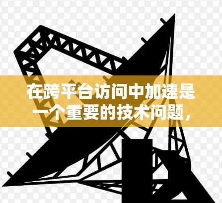 在跨平台访问中加速是一个重要的技术问题，特别是在游戏开发或其他需要频繁访问不同平台的场景中。以下是一些常用的加速技术及其应用